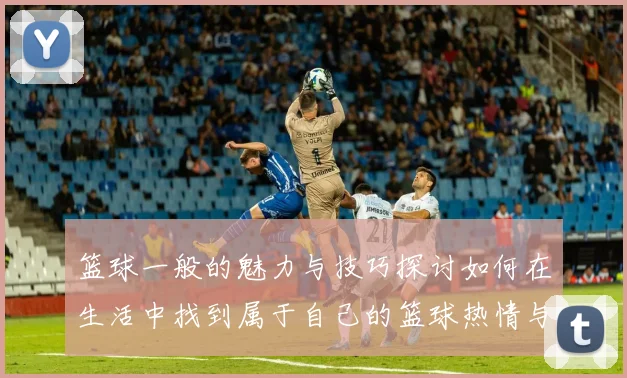 篮球一般的魅力与技巧探讨如何在生活中找到属于自己的篮球热情与乐趣