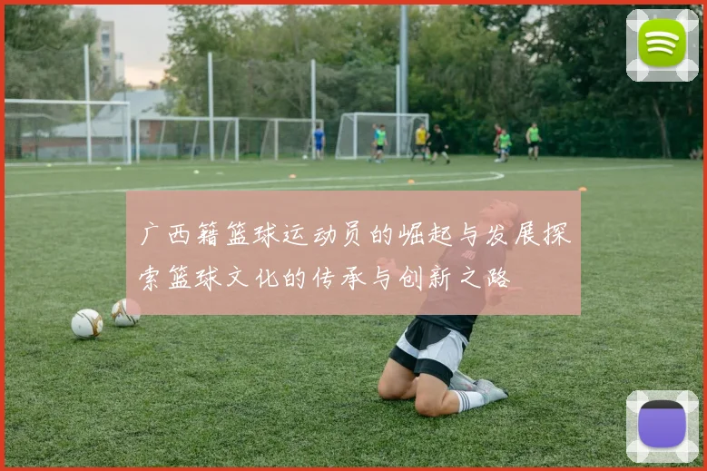 广西籍篮球运动员的崛起与发展探索篮球文化的传承与创新之路
