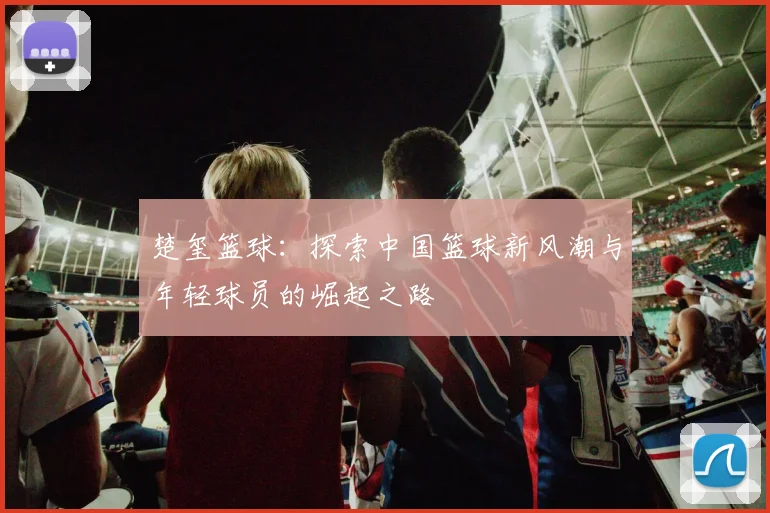 楚玺篮球：探索中国篮球新风潮与年轻球员的崛起之路