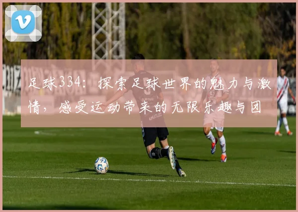 足球334：探索足球世界的魅力与激情，感受运动带来的无限乐趣与团结力量