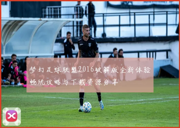 梦幻足球联盟2016破解版全新体验畅玩攻略与下载资源分享