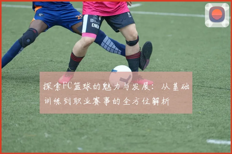 探索FC篮球的魅力与发展：从基础训练到职业赛事的全方位解析