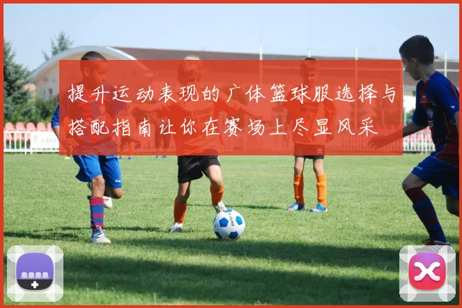 提升运动表现的广体篮球服选择与搭配指南让你在赛场上尽显风采
